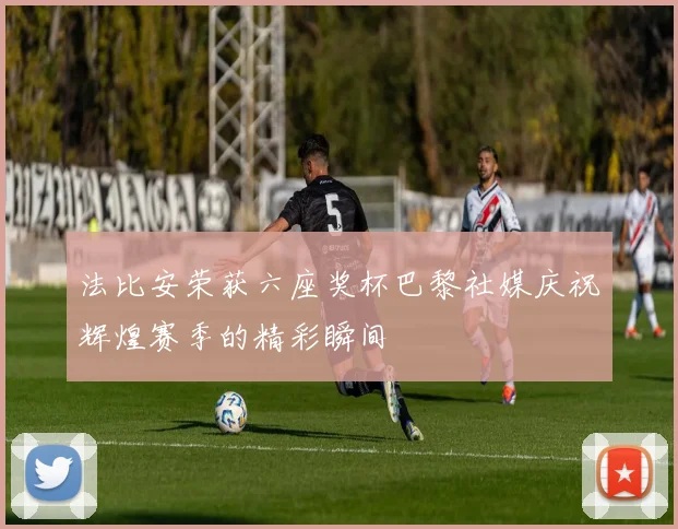 法比安荣获六座奖杯巴黎社媒庆祝辉煌赛季的精彩瞬间