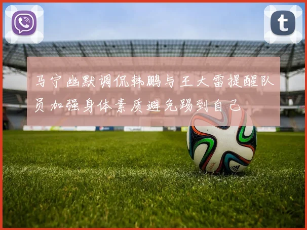 马宁幽默调侃韩鹏与王大雷提醒队员加强身体素质避免踢到自己