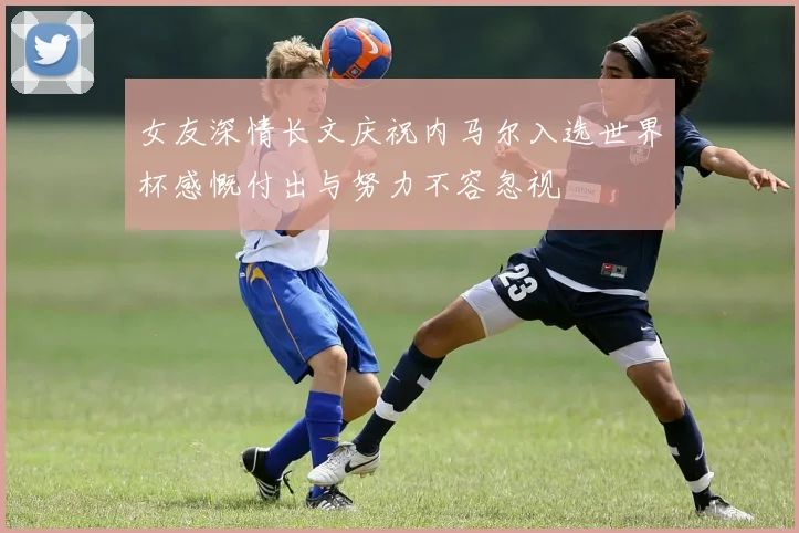 女友深情长文庆祝内马尔入选世界杯感慨付出与努力不容忽视