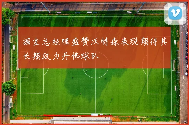 掘金总经理盛赞沃特森表现期待其长期效力丹佛球队
