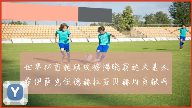 世界杯首轮助攻榜揭晓翁达夫基米希伊萨克伍德赫拉芬贝赫均贡献两次助攻