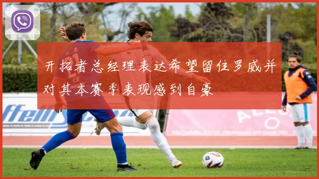 开拓者总经理表达希望留住罗威并对其本赛季表现感到自豪