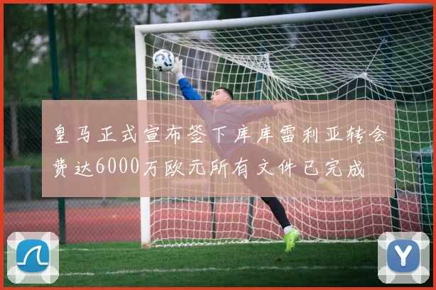 皇马正式宣布签下库库雷利亚转会费达6000万欧元所有文件已完成