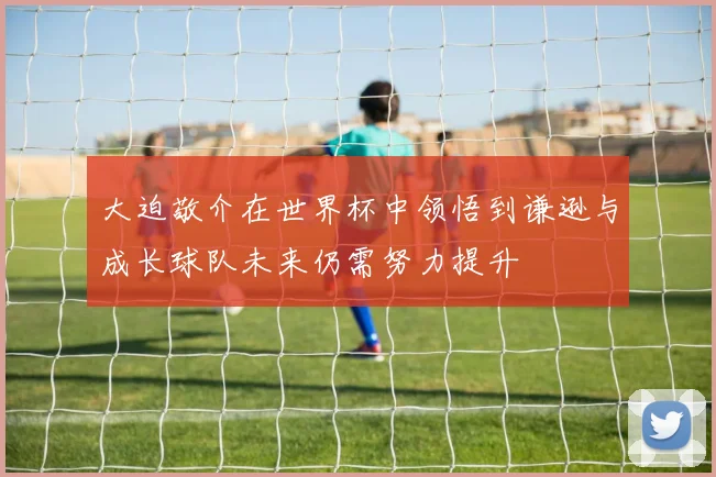 大迫敬介在世界杯中领悟到谦逊与成长球队未来仍需努力提升