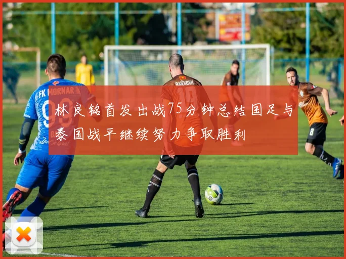 林良铭首发出战75分钟总结国足与泰国战平继续努力争取胜利