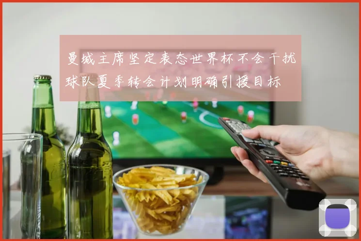 曼城主席坚定表态世界杯不会干扰球队夏季转会计划明确引援目标