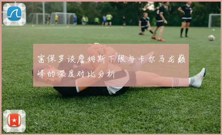 富保罗谈詹姆斯下限与卡尔马龙巅峰的深度对比分析