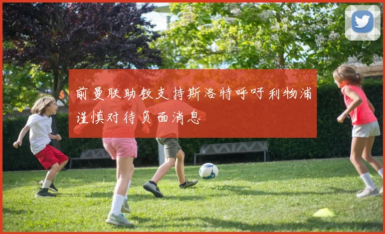 前曼联助教支持斯洛特呼吁利物浦谨慎对待负面消息
