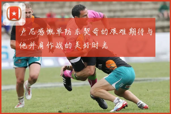 卢尼感慨单防东契奇的艰难期待与他并肩作战的美好时光