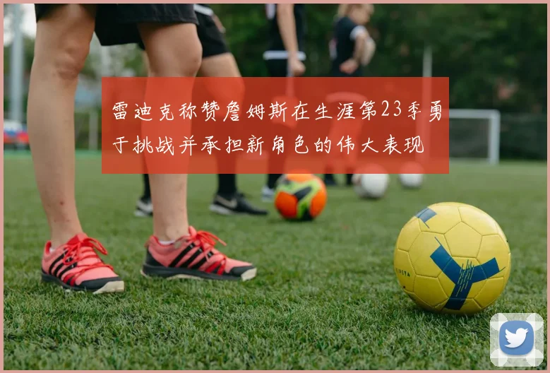 雷迪克称赞詹姆斯在生涯第23季勇于挑战并承担新角色的伟大表现