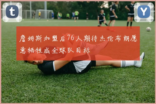 詹姆斯加盟后76人期待杰伦布朗愿意牺牲成全球队目标