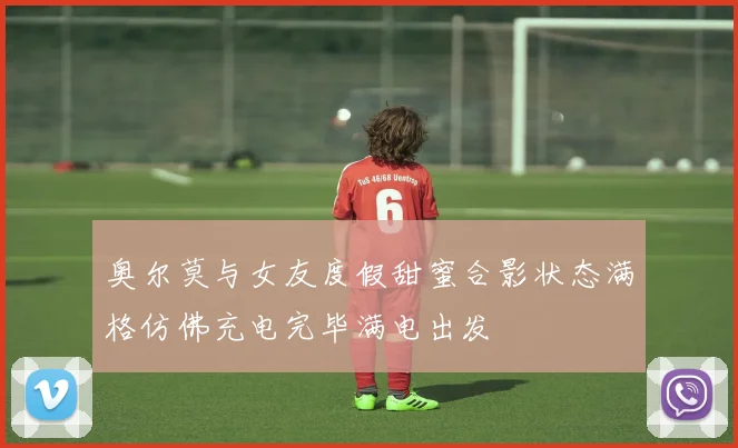 奥尔莫与女友度假甜蜜合影状态满格仿佛充电完毕满电出发