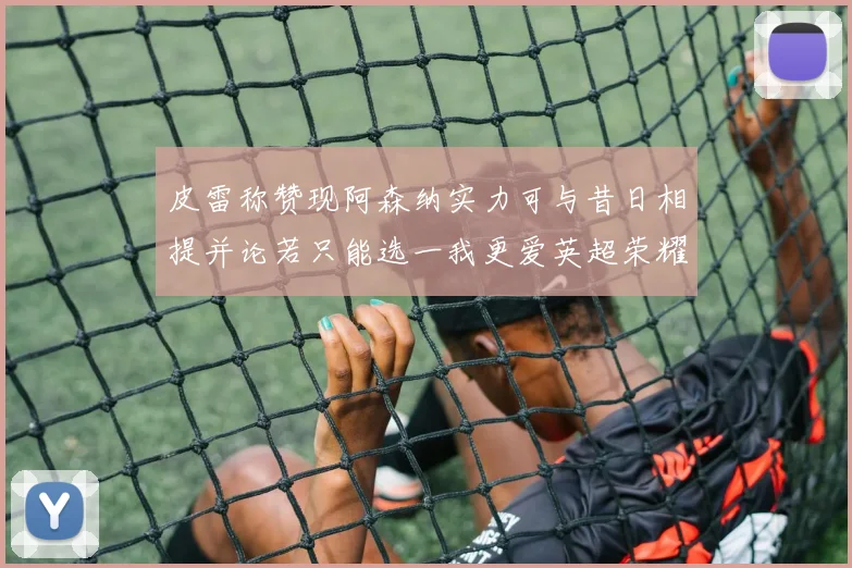 皮雷称赞现阿森纳实力可与昔日相提并论若只能选一我更爱英超荣耀