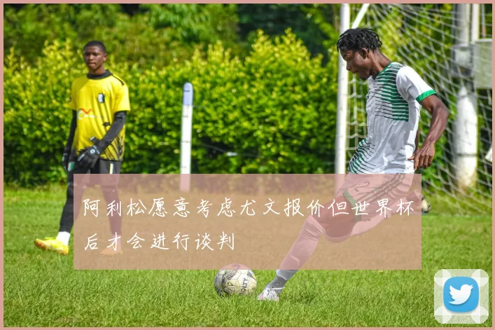阿利松愿意考虑尤文报价但世界杯后才会进行谈判