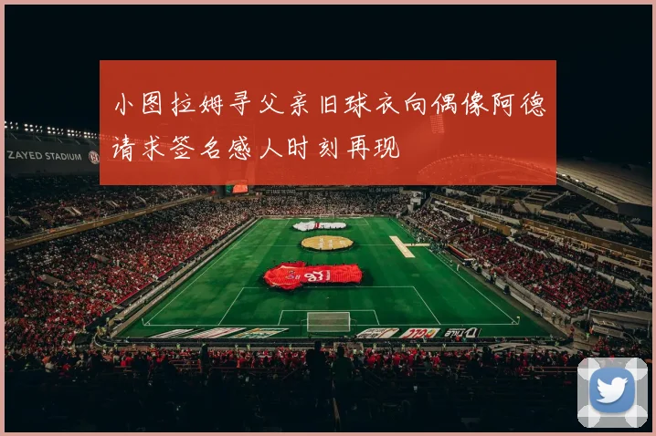 小图拉姆寻父亲旧球衣向偶像阿德请求签名感人时刻再现