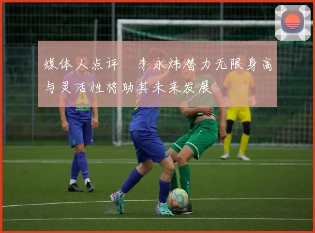 媒体人点评偰李永炜潜力无限身高与灵活性将助其未来发展