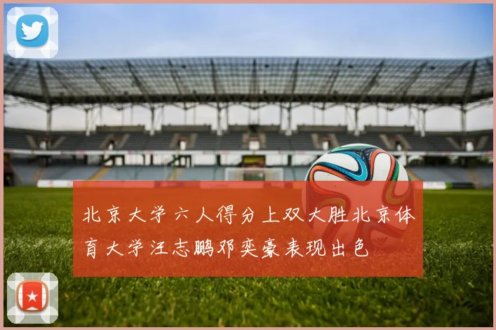 北京大学六人得分上双大胜北京体育大学汪志鹏邓奕豪表现出色