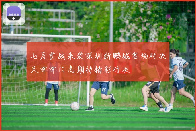 七月首战来袭深圳新鹏城客场对决天津津门虎期待精彩对决