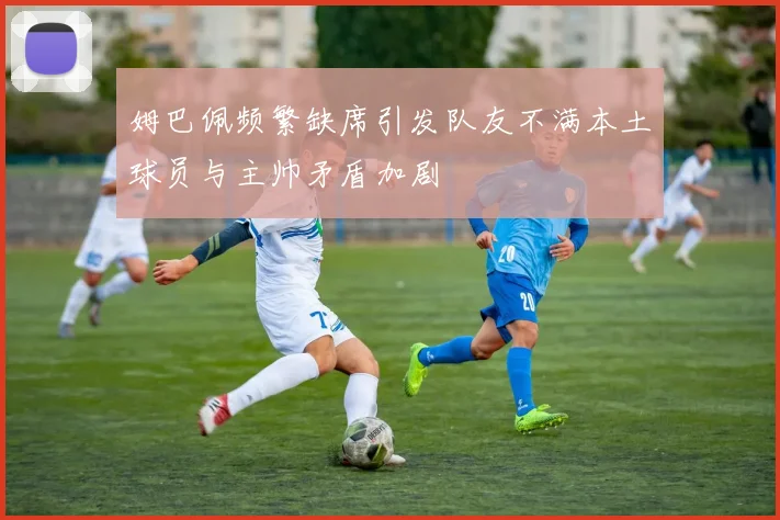 姆巴佩频繁缺席引发队友不满本土球员与主帅矛盾加剧