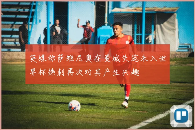 英媒称萨维尼奥在曼城失宠未入世界杯热刺再次对其产生兴趣