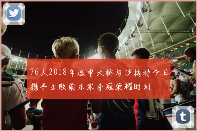 76人2018年选中大桥与沙梅特今日携手击败前东家夺冠荣耀时刻
