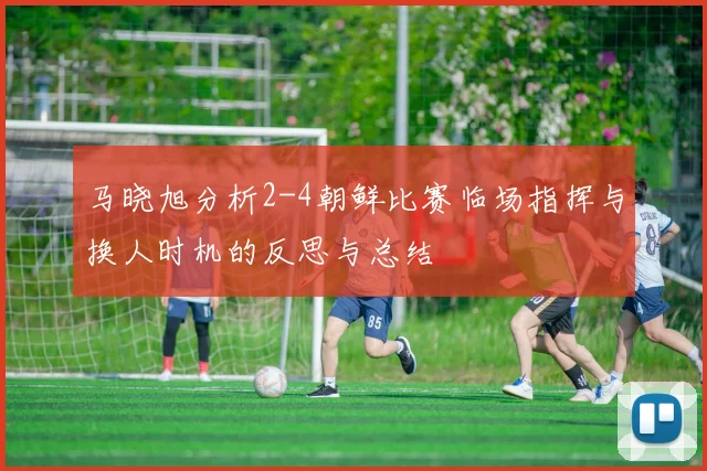 马晓旭分析2-4朝鲜比赛临场指挥与换人时机的反思与总结