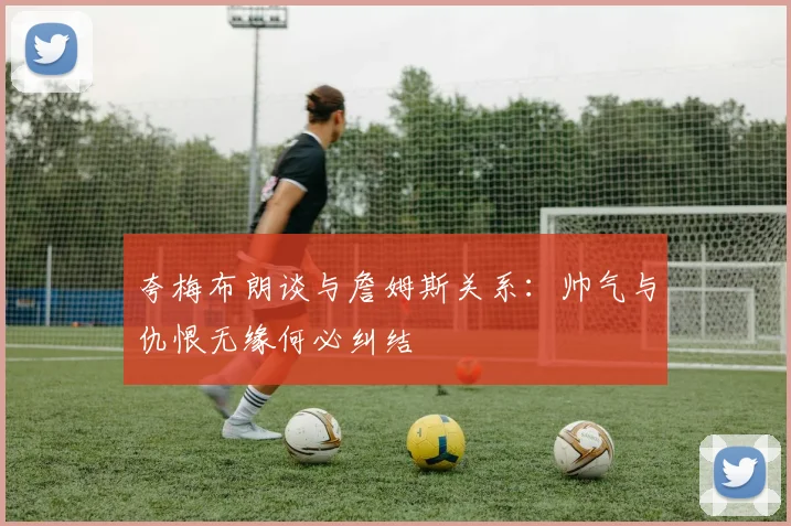 夸梅布朗谈与詹姆斯关系：帅气与仇恨无缘何必纠结