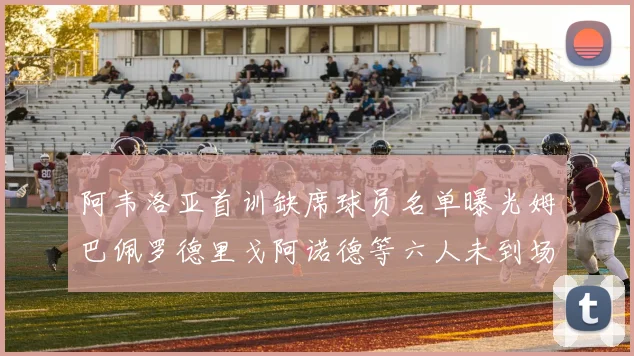 阿韦洛亚首训缺席球员名单曝光姆巴佩罗德里戈阿诺德等六人未到场