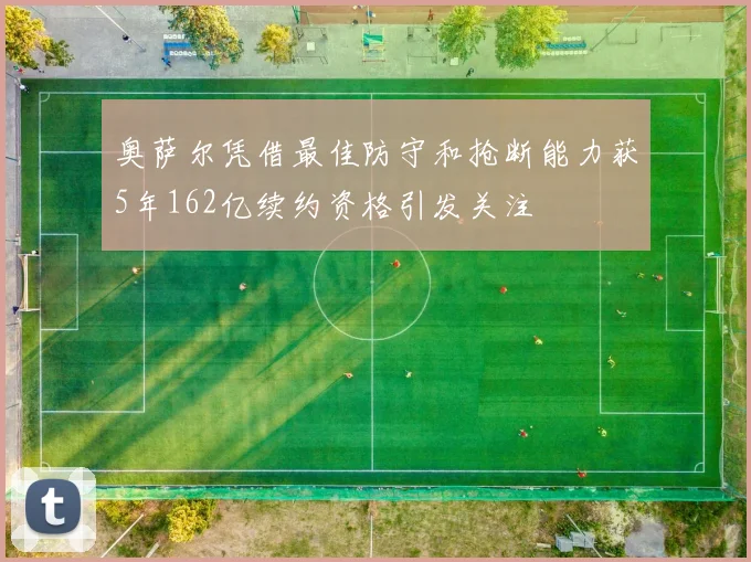 奥萨尔凭借最佳防守和抢断能力获5年162亿续约资格引发关注