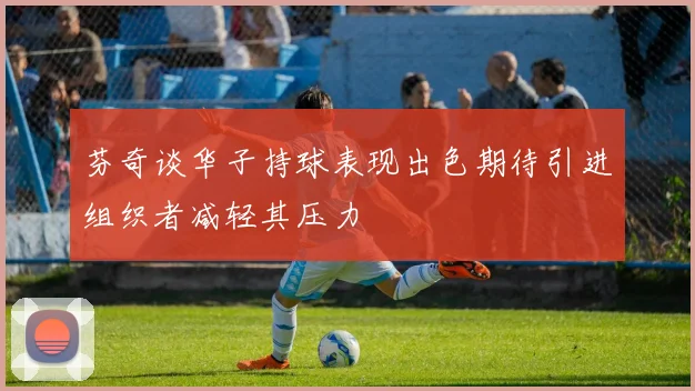 芬奇谈华子持球表现出色期待引进组织者减轻其压力