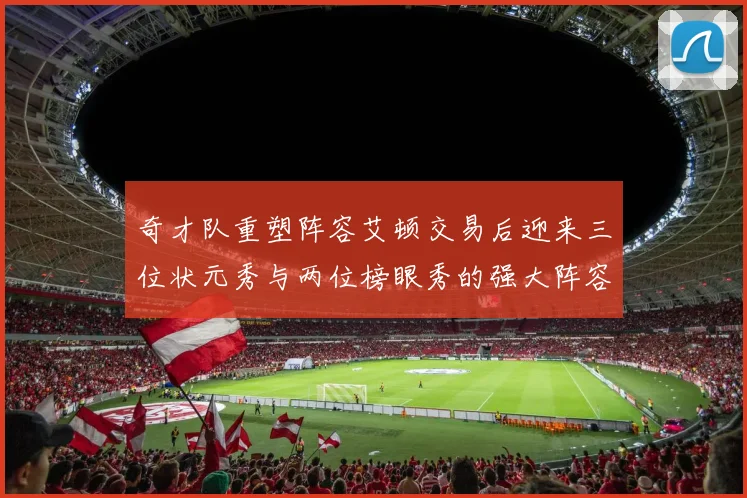 奇才队重塑阵容艾顿交易后迎来三位状元秀与两位榜眼秀的强大阵容