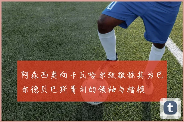 阿森西奥向卡瓦哈尔致敬称其为巴尔德贝巴斯青训的领袖与楷模