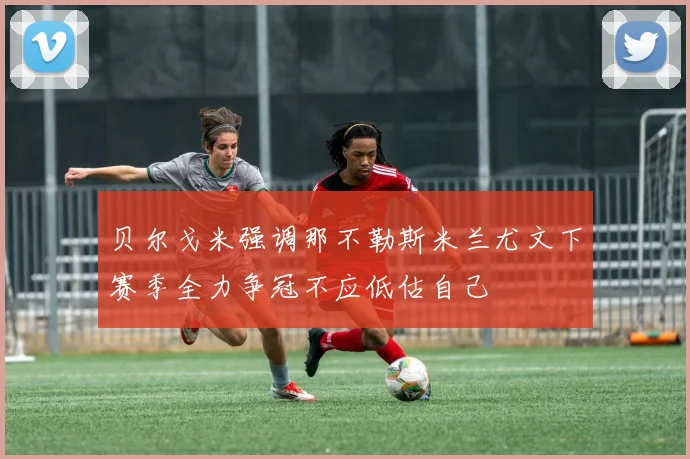 贝尔戈米强调那不勒斯米兰尤文下赛季全力争冠不应低估自己